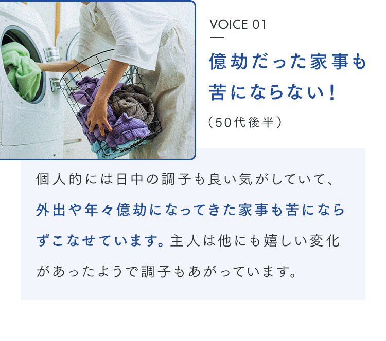 VOICE 01 億劫だった家事も苦にならない！（50代後半） 個人的には日中の調子も良い気がしていて、外出や年々億劫になってきた家事も苦にならずこなせています。主人は他にも嬉しい変化があったようで調子もあがっています。