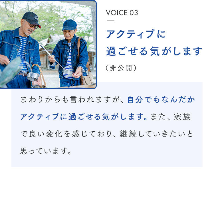 VOICE 03 アクティブに過ごせる気がします（非公開） まわりからも言われますが、自分でもなんだかアクティブに過ごせる気がします。また、家族で良い変化を感じており、継続していきたいと思っています。