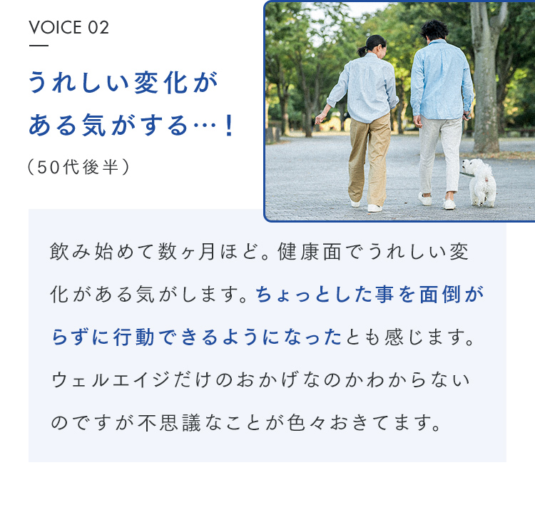 VOICE 02 うれしい変化がある気がする…！（50代後半） 飲み始めて数ヶ月ほど。健康面でうれしい変化がある気がします。ちょっとした事を面倒がらずに行動できるようになったとも感じます。ウェルエイジだけのおかげなのかわからないのですが不思議なことが色々おきてます。