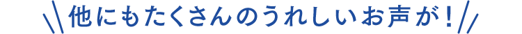 他にもたくさんのうれしいお声が！