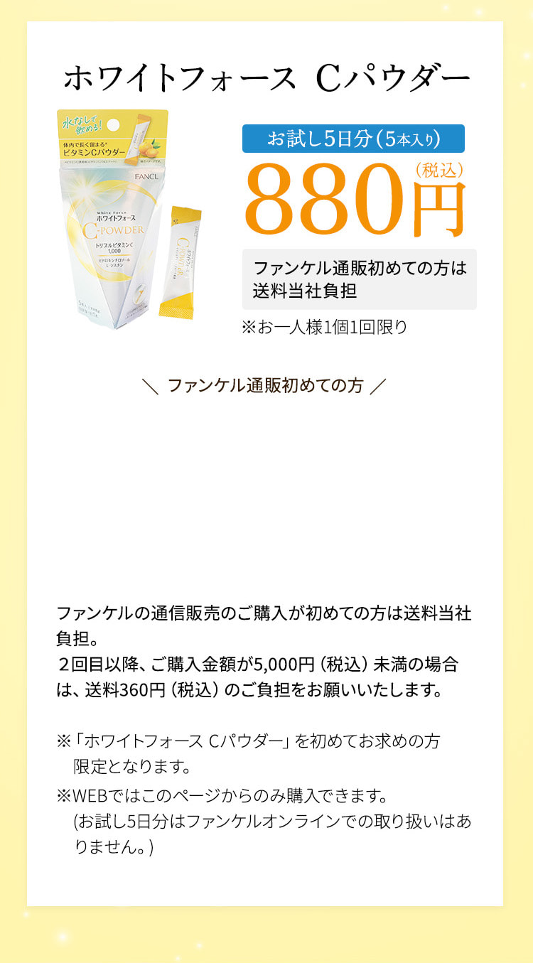 ホワイトフォース Cパウダー お試し5日分（5本入り）880円（税込） ファンケル初めての方は送料当社負担 ※お一人様1個1回限り 「ファンケル通販初めての方」ファンケルの通信販売のご購入が初めての方は送料当社負担。2回目以降、ご購入金額が5,000円（税込）未満の場合は、送料360円（税込）のご負担をお願いいたします。 ※「ホワイトフォース Cパウダー」を初めてお求めの方限定となります。 ※WEBではこのページからのみ購入できます。(お試し5日分はファンケルオンラインでの取り扱いはありません。)