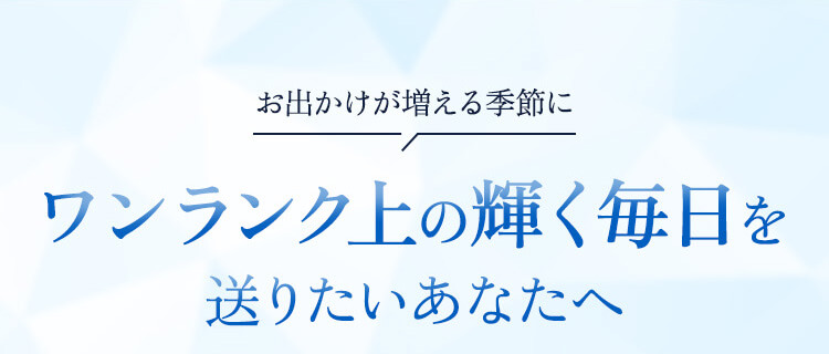 お出かけが増える季節に ワンランク上の輝く毎日を送りたいあなたへ