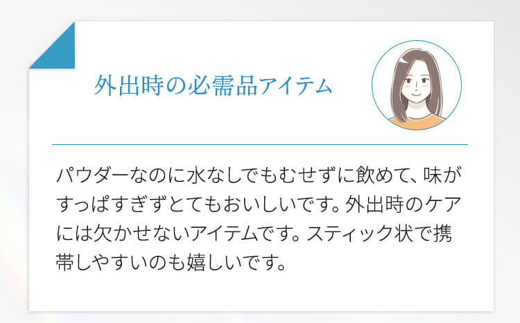 外出時の必需品アイテム パウダーなのに水なしでもむせずに飲めて、味がすっぱすぎずとてもおいしいです。外出時のケアには欠かせないアイテムです。スティック状で携帯しやすいのも嬉しいです。