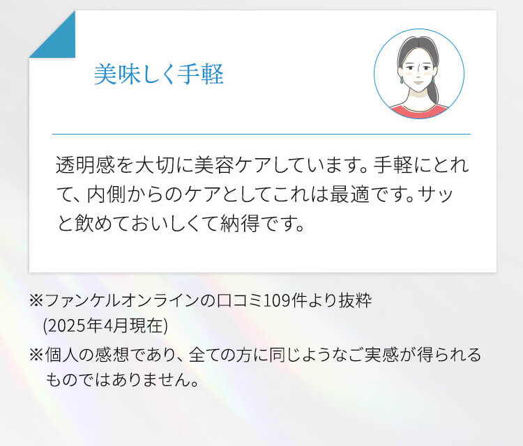おいしく手軽 透明感を大切に美容ケアしています。手軽にとれて、内側からのケアとしてこれは最適です。サッと飲めておいしくて納得です。 ※ファンケルオンラインの口コミ109件より抜粋（2025年4月現在） ※個人の感想であり、全ての方に同じようなご実感が得られるものではありません。