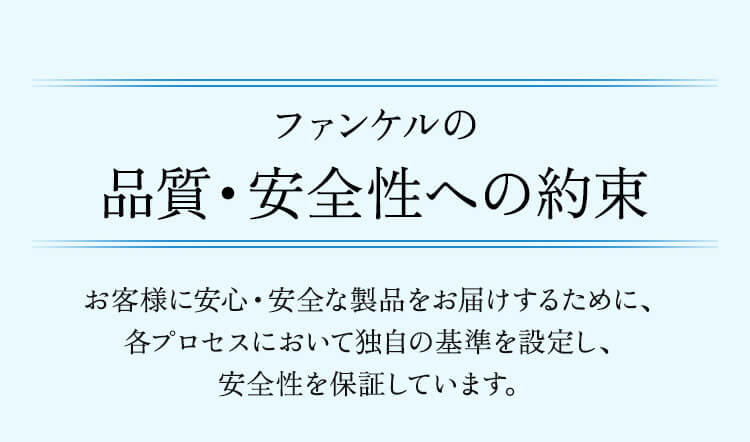 ファンケルの品質・安全性への約束 お客様に安心・安全な製品をお届けするために、各プロセスにおいて独自の基準を設定し、安全性を保証しています。