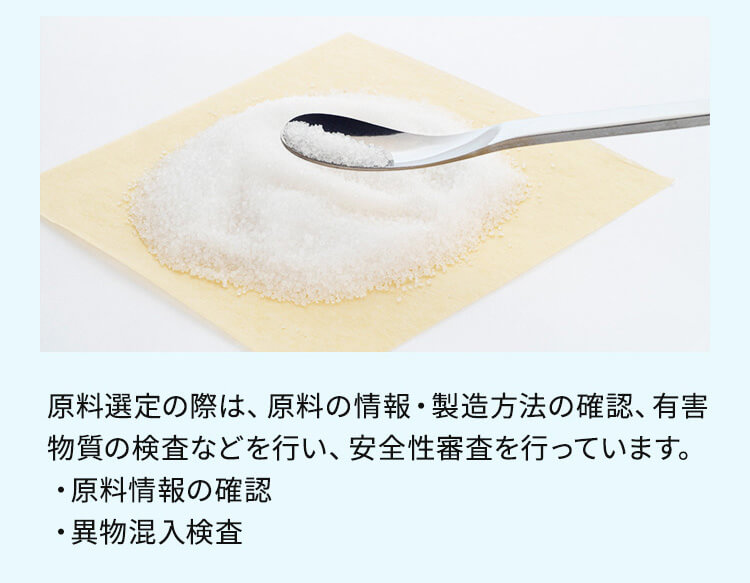原料選定の際は、原料の情報・製造方法の確認、有害物質の検査などを行い、安全性審査を行っています。 ・原料情報の確認 ・異物混