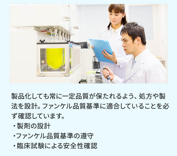 製品化しても常に一定品質が保たれるよう、処方や製法を設計。ファンケル品質基準に適合していることを必ず確認しています。 ・製剤の設計 ・ファンケル品質基準の遵守 ・臨床試験による安全性確認