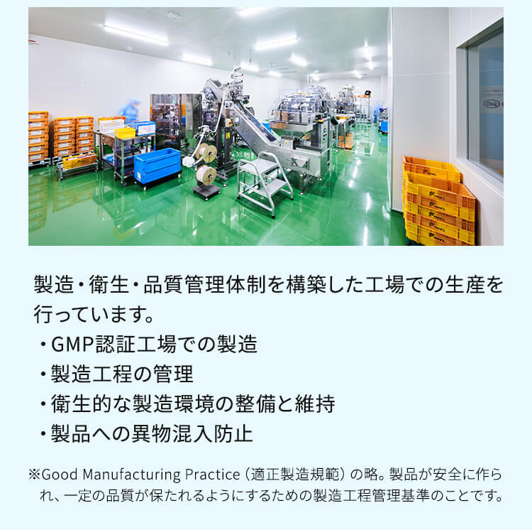 製造・衛生・品質管理体制を構築した工場での生産を行っています。 ・GMP認証工場での製造 ・製造工程の管理 ・衛生的な製造環境の整備と維持 ・製品への異物混入防止 ※Good Manufacturing Practice（適正製造規範）の略。製品が安全に作られ、一定の品質が保たれるようにするための製造工程管理基準のことです。