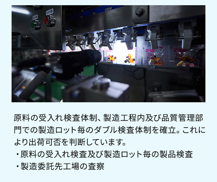 原料の受入れ検査体制、製造工程内及び品質管理部門での製造ロット毎のダブル検査体制を確立。これにより出荷可否を判断しています。・原料の受け入れ検査及び製造ロット毎の製品検査・製造委託先工場の査察