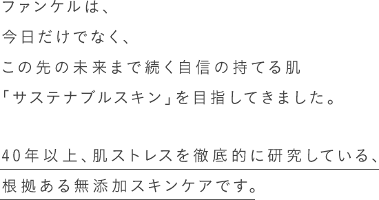 ファンケルは、今日だけでなく、この先の未来まで続く自信の持てる肌「サステナブルスキン」を目指してきました。40年以上、肌ストレスを徹底的に研究している、根拠ある無添加スキンケアです。