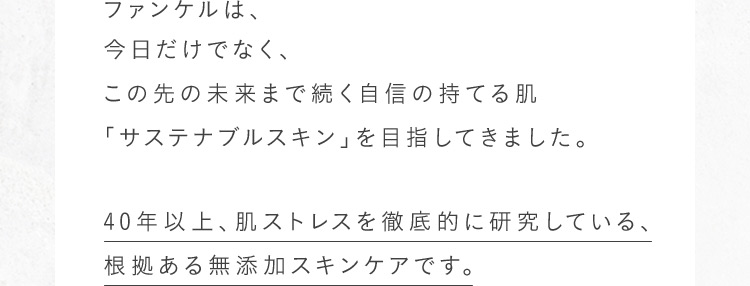40年以上、肌へのストレスを徹底的に研究している、根拠ある無添加スキンケア。肌に負担となる可能性がある成分を使わずに本当に必要な美容成分だけを肌へ届けます。肌悩みに寄り添い、自信が持てる素肌へ。今日だけじゃなく、この先の未来までずっと続く美しい肌『サステナブルスキン』のために。