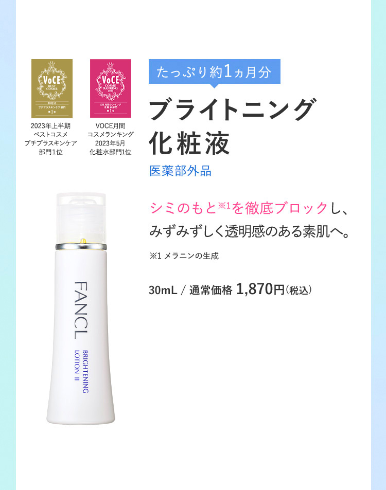 たっぷり約1ヵ月分 ブライトニング化粧液 医薬部外品 シミのもと※1を徹底ブロックし、みずみずしく透明感のある素肌へ。 ※1 30mL/通常価格1,870円(税込)