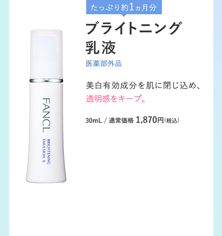 たっぷり約1ヵ月分 ブライトニング乳液 医薬部外品 美白有効成分を肌に閉じ込め、透明感をキープ。 30mL/通常価格1,870円(税込)
