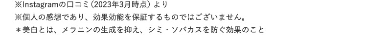 ※Instagramの口コミ(2023年3月時点)より ※個人の感想であり、効果効能を保証するものではございません。 *美白とは、メラニンの生成を抑え、シミ・ソバカスを防ぐ効果のこと