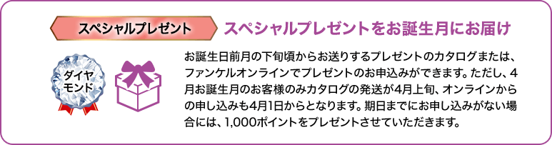 ダイヤモンド スペシャルプレゼント スペシャルプレゼントをお誕生月にお届け お誕生日前月の下旬頃からお送りするプレゼントのカタログまたは、ファンケルオンラインでプレゼントのお申込みができます。ただし、4月お誕生月のお客様のみカタログの発送が4月上旬、オンラインからの申し込みも4月1日からとなります。期日までにお申し込みがない場合には、1,000ポイントをプレゼントさせていただきます。