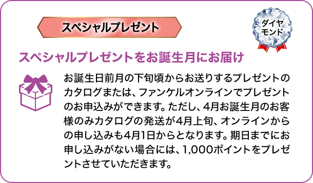 スペシャルプレゼント ダイヤモンド スペシャルプレゼントをお誕生月にお届け お誕生日前月の下旬頃からお送りするプレゼントのカタログまたは、ファンケルオンラインでプレゼントのお申込みができます。ただし、4月お誕生月のお客様のみカタログの発送が4月上旬、オンラインからの申し込みも4月1日からとなります。期日までにお申し込みがない場合には、1,000ポイントをプレゼントさせていただきます。