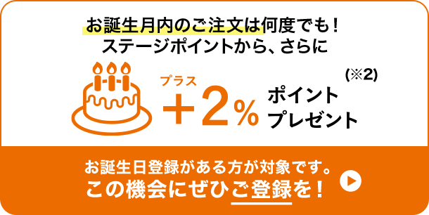 お誕生月のご注文は何度でも!ステージポイントから、さらに+2％ポイントプレゼント(※2) お誕生日登録がある方が対象です。この機会にぜひご登録を!