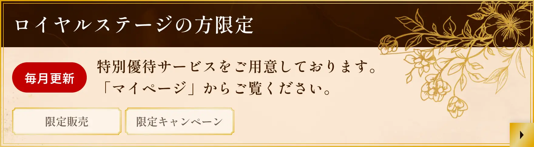 ロイヤルステージの方限定 毎月更新 特別優待サービスをご用意しております。「マイページ」からご覧ください。 限定販売 限定キャンペーン