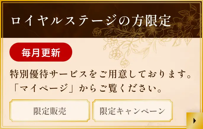 ロイヤルステージの方限定 毎月更新 特別優待サービスをご用意しております。「マイページ」からご覧ください。 限定販売 限定キャンペーン