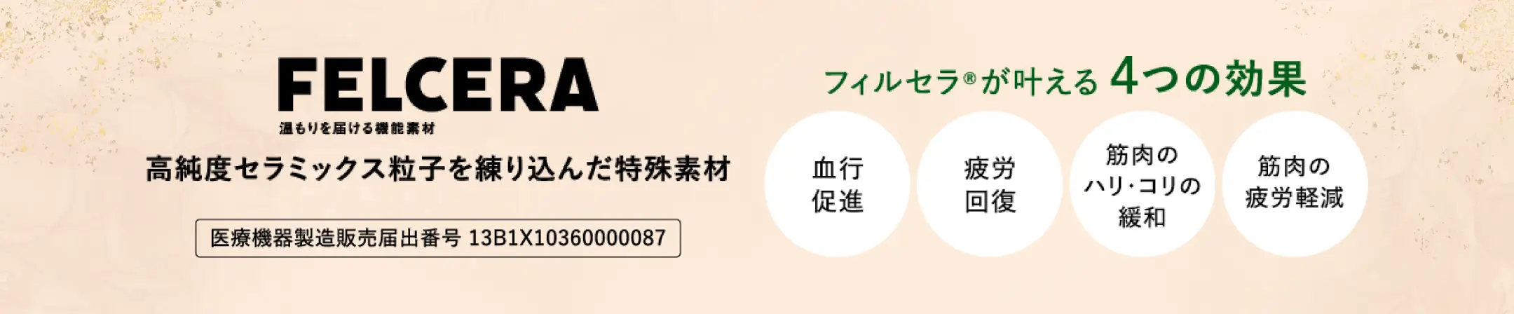 FELCERA 温もりを届ける機能素材 高純度セラミックス粒子を練り込んだ特殊素材 医療機器製造販売届出番号 13B1X10360000087 フィルセラ®が叶える4つの効果 血行促進 疲労回復 筋肉のハリ・コリの緩和 筋肉の疲労軽減