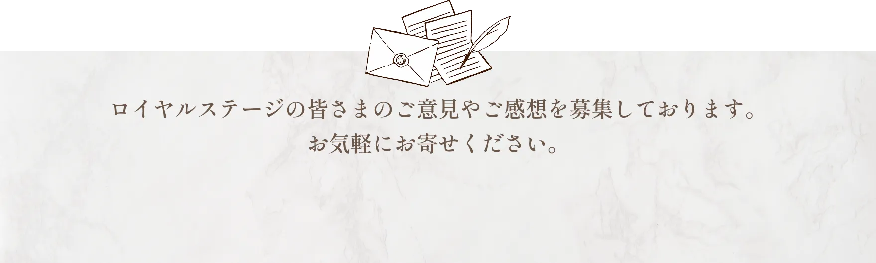ロイヤルステージの皆さまのご意見やご感想を募集しております。お気軽にお寄せください。