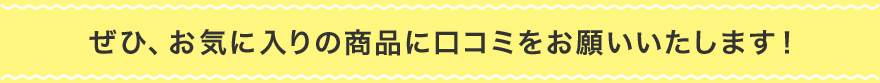 ぜひ、お気に入りの商品に口コミをお願いいたします！