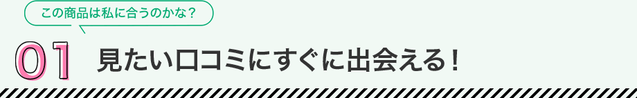 01 見たい口コミにすぐに出会える！