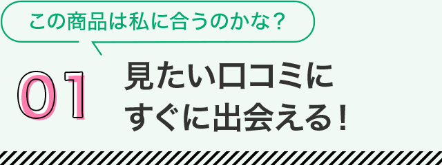 01 見たい口コミにすぐに出会える！