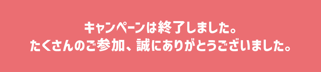 キャンペーンは終了しました。たくさんのご参加、誠にありがとうございました。