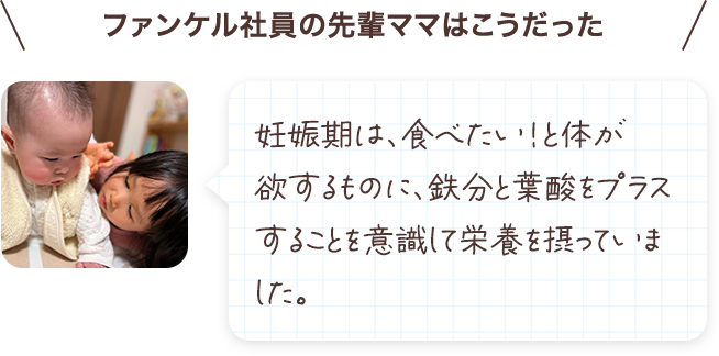 2回の妊娠は妊娠悪阻になりましたが、落ち着いてからは食べたい！と体が欲するものに鉄分と葉酸をプラスすることを意識して栄養を摂っていました。