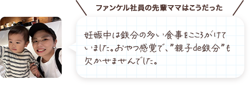 妊娠中は鉄分の多い食事を心がけていましたが息切れや立ちくらみが続き、お腹が大きくなるにつれて疲れやすさを感じていました。処方された鉄剤と、おやつ替わりの“親子de鉄分”が欠かせませんでした。