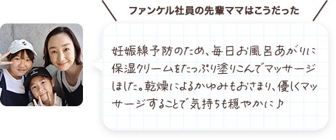 妊娠線予防のため、毎日お風呂あがりに保湿クリームをたっぷり塗り込んでいました。乾燥によるかゆみもおさまり、優しくマッサージすることで気持ちも穏やかに♪