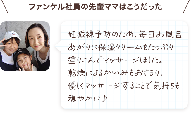 妊娠線予防のため、毎日お風呂あがりに保湿クリームをたっぷり塗り込んでいました。乾燥によるかゆみもおさまり、優しくマッサージすることで気持ちも穏やかに♪