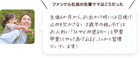 生後6か月から、お出かけ時には日焼け止めを欠かさない２歳半の娘。今ではお人形に「ひやどめ塗るの～」と甲斐甲斐しくやってあげるほど、しっかり習慣づいています！