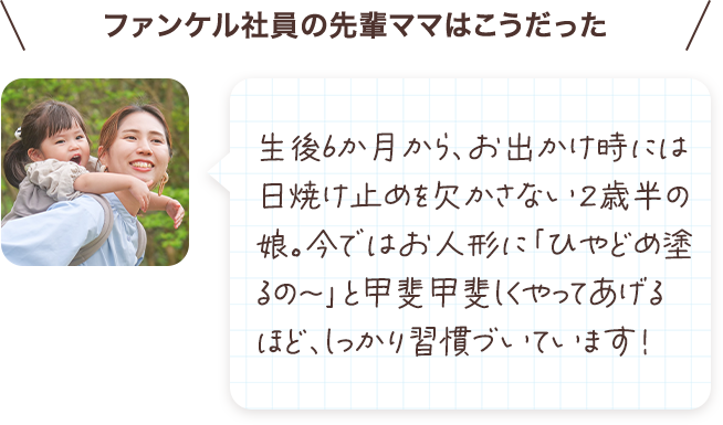生後6か月から、お出かけ時には日焼け止めを欠かさない２歳半の娘。今ではお人形に「ひやどめ塗るの～」と甲斐甲斐しくやってあげるほど、しっかり習慣づいています！