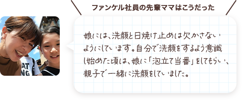 娘には、洗顔と日焼け止めは欠かさないようにしています。自分で洗顔をするよう意識し始めた頃は、娘に「泡立て当番」をしてもらい、親子で一緒に洗顔をしていました。