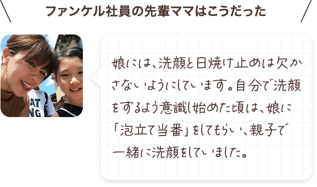 娘には、洗顔と日焼け止めは欠かさないようにしています。自分で洗顔をするよう意識し始めた頃は、娘に「泡立て当番」をしてもらい、親子で一緒に洗顔をしていました。
