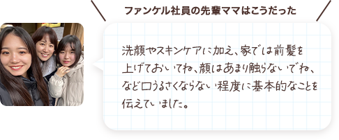 洗顔やスキンケアに加え、家では前髪を上げておいてね、顔はあまり触らないでね、など口うるさくならない程度に基本的なことを伝えていました。