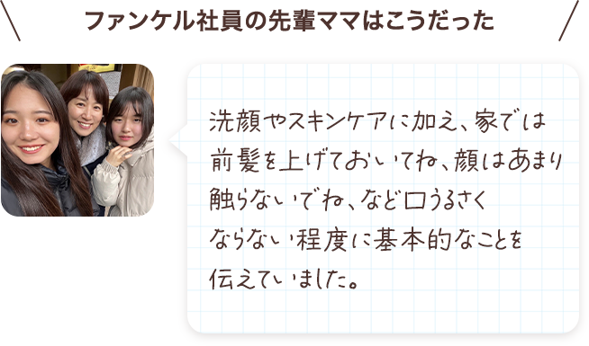洗顔やスキンケアに加え、家では前髪を上げておいてね、顔はあまり触らないでね、など口うるさくならない程度に基本的なことを伝えていました。
