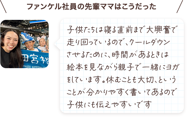 子供たちは寝る直前まで大興奮で走り回っているので、クールダウンさせるために、時間があるときは絵本を見ながら親子で一緒にヨガをしています。休むことも大切、ということが分かりやすく書いてあるので子供にも伝えやすいです。