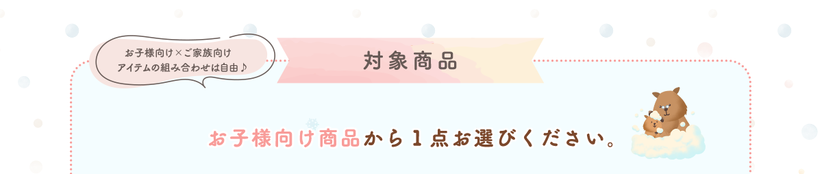 ＜対象商品＞お子様向け商品から１点お選びください。お子様向け×ご家族向け アイテムの組み合わせは自由♪