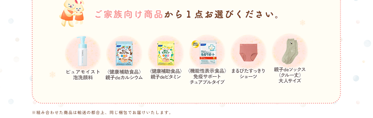 ご家族向け商品から１点お選びください。ピュアモイスト泡洗顔料／〈健康補助食品〉親子deカルシウム／〈健康補助食品〉親子deカルシウム／〈機能性表示食品〉免疫サポート チュアブルタイプ／まるぴたすっきりショーツ／親子deソックス（クルー丈）大人サイズ ※組み合わせた商品は輸送の都合上、同じ梱包でお届けいたします。