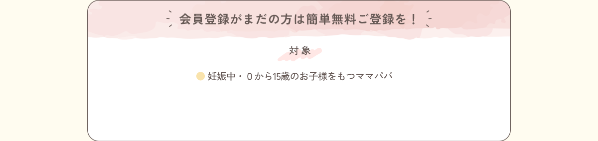 会員登録がまだの方は簡単無料ご登録を！＜対象＞●妊娠中・0から15歳のお子様をもつママパパ