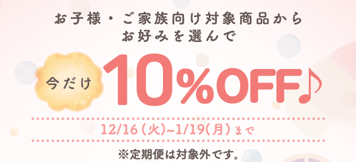 お子様・ご家族向け対象商品からお好みを選んで10％OFF 12/16(火)~1/19(月)まで ※定期便は対象外です。