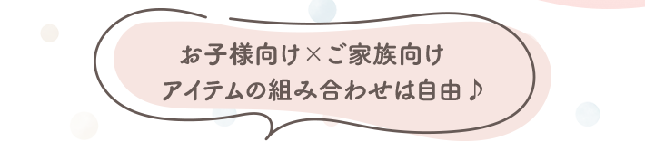 お子様向け×ご家族向け アイテムの組み合わせは自由♪