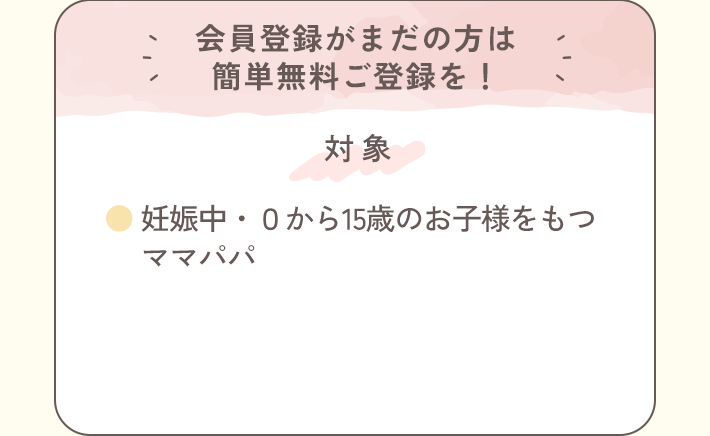 会員登録がまだの方は簡単無料ご登録を！＜対象＞●妊娠中・0から15歳のお子様をもつママパパ