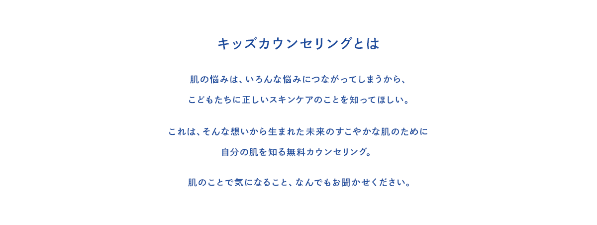 キッズカウンセリングとは 肌の悩みは、いろんな悩みにつながってしまうから、こどもたちに正しいスキンケアのことを知ってほしい。これは、そんな想いから生まれた未来のすこやかな肌のために自分の肌を知る無料カウンセリング。肌のことで気になること、なんでもお聞かせください。
