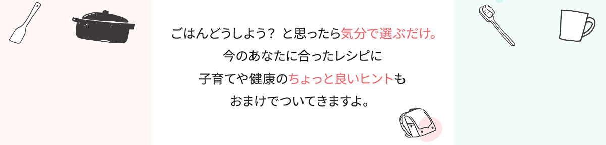 ごはんどうしよう？と思ったら気分で選ぶだけ。今のあなたに合ったレシピに子育てや健康のちょっと良いヒントもおまけでついてきますよ。