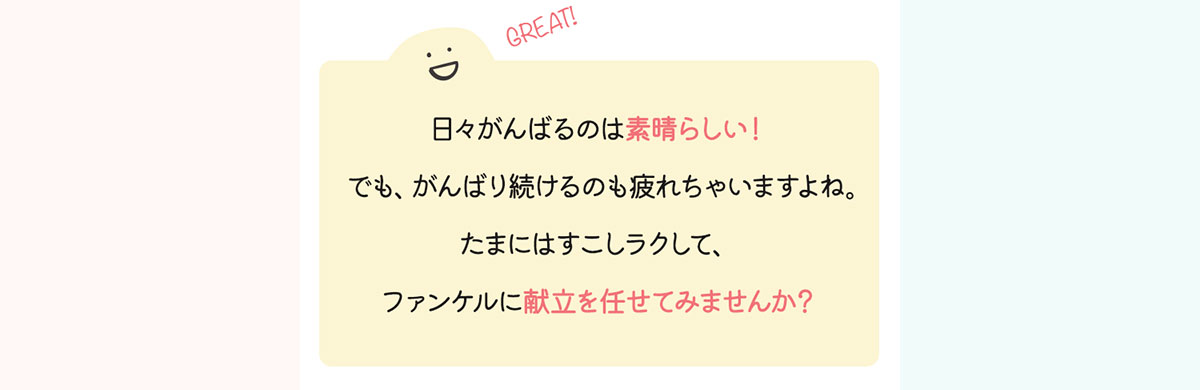 日々がんばるのは素晴らしい！でも、がんばり続けるのも疲れちゃいますよね。たまにはすこしラクして、ファンケルに献立を任せてみませんか？