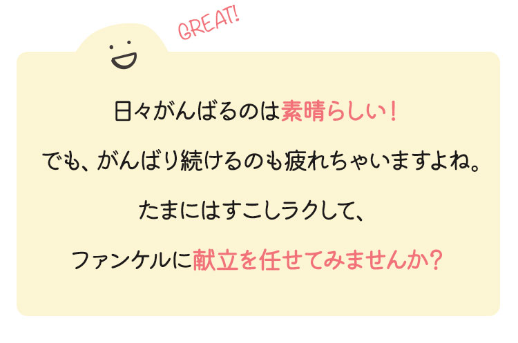 日々がんばるのは素晴らしい！でも、がんばり続けるのも疲れちゃいますよね。たまにはすこしラクして、ファンケルに献立を任せてみませんか？